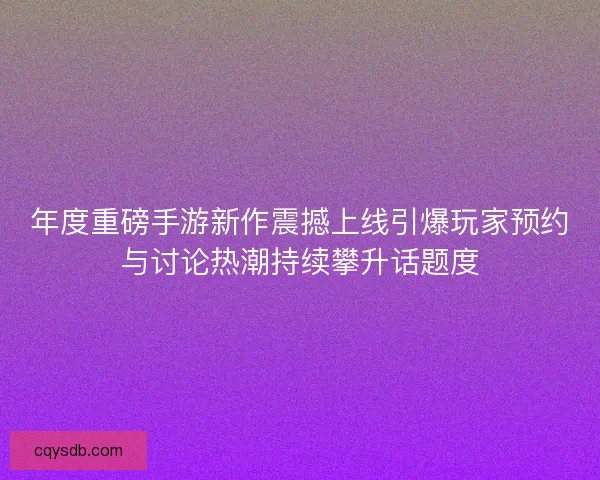 年度重磅手游新作震撼上线引爆玩家预约与讨论热潮持续攀升话题度