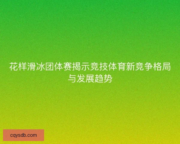 花样滑冰团体赛揭示竞技体育新竞争格局与发展趋势