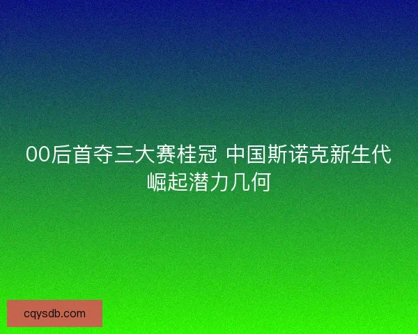 00后首夺三大赛桂冠 中国斯诺克新生代崛起潜力几何