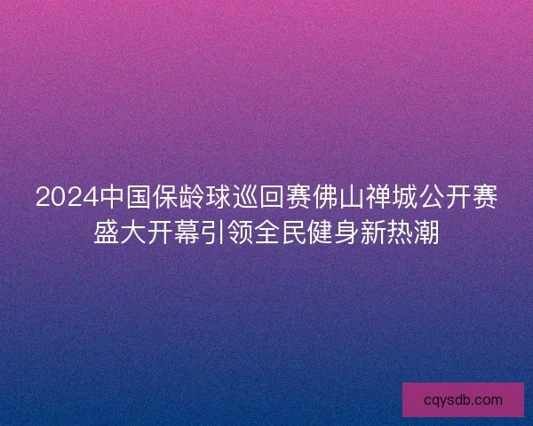 2024中国保龄球巡回赛佛山禅城公开赛盛大开幕引领全民健身新热潮