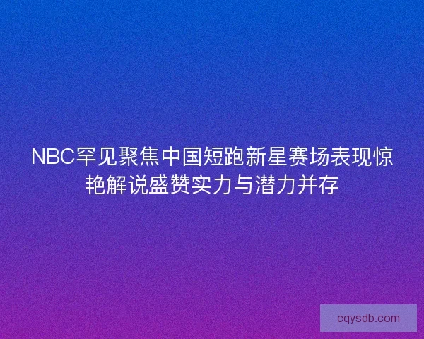 NBC罕见聚焦中国短跑新星赛场表现惊艳解说盛赞实力与潜力并存