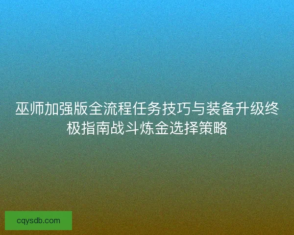 巫师加强版全流程任务技巧与装备升级终极指南战斗炼金选择策略