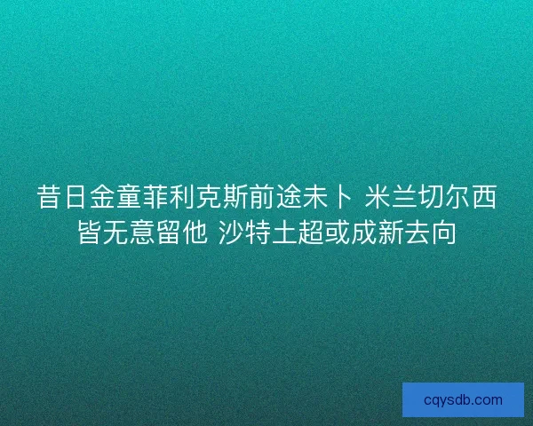 昔日金童菲利克斯前途未卜 米兰切尔西皆无意留他 沙特土超或成新去向