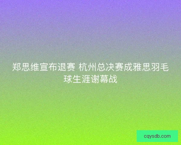 郑思维宣布退赛 杭州总决赛成雅思羽毛球生涯谢幕战