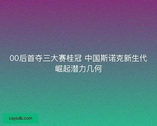 00后首夺三大赛桂冠 中国斯诺克新生代崛起潜力几何