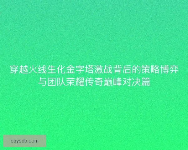 穿越火线生化金字塔激战背后的策略博弈与团队荣耀传奇巅峰对决篇