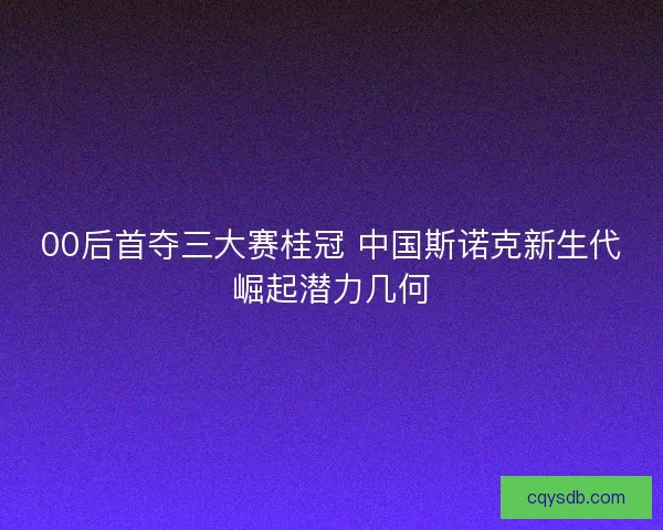 00后首夺三大赛桂冠 中国斯诺克新生代崛起潜力几何