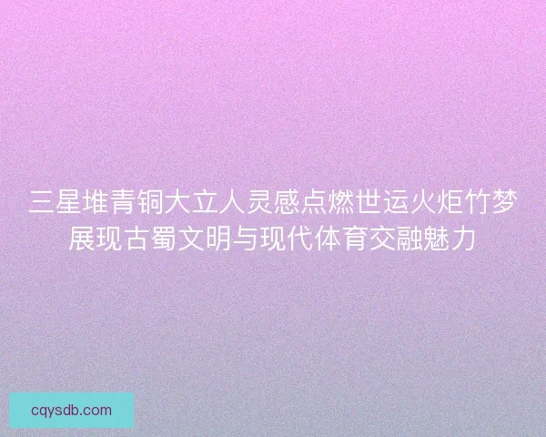 三星堆青铜大立人灵感点燃世运火炬竹梦展现古蜀文明与现代体育交融魅力
