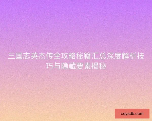 三国志英杰传全攻略秘籍汇总深度解析技巧与隐藏要素揭秘
