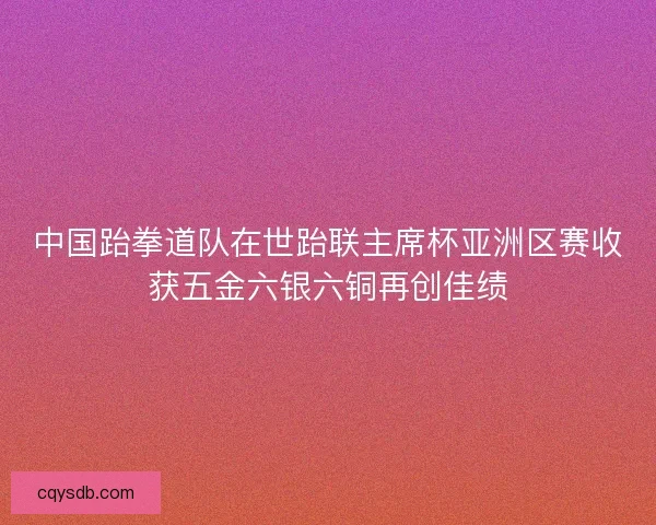 中国跆拳道队在世跆联主席杯亚洲区赛收获五金六银六铜再创佳绩