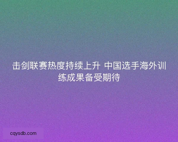 击剑联赛热度持续上升 中国选手海外训练成果备受期待