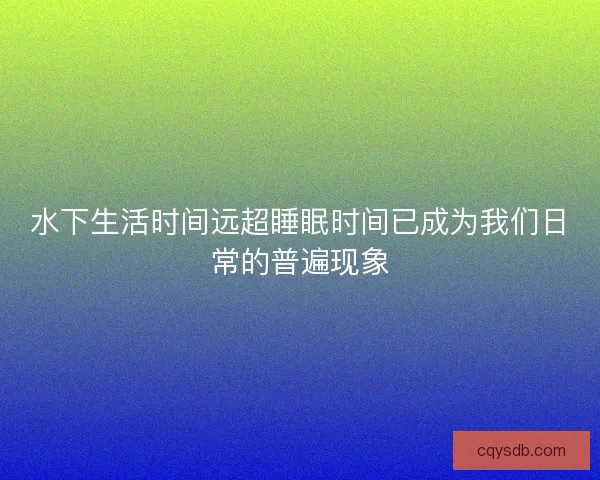 水下生活时间远超睡眠时间已成为我们日常的普遍现象