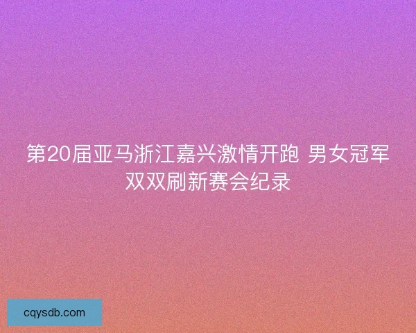 第20届亚马浙江嘉兴激情开跑 男女冠军双双刷新赛会纪录